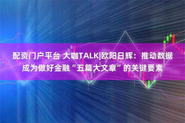 配资门户平台 大咖TALK|欧阳日辉：推动数据成为做好金融“五篇大文章”的关键要素