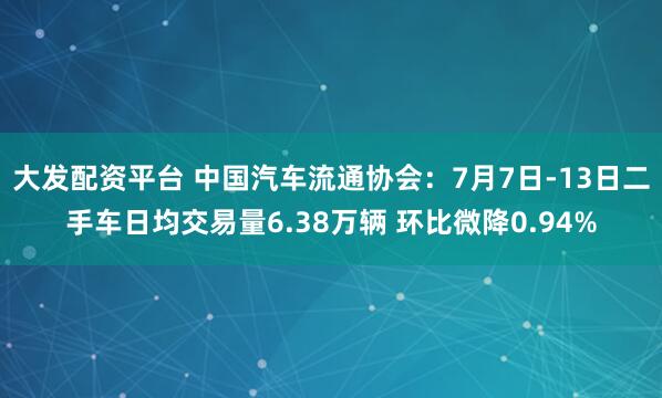大发配资平台 中国汽车流通协会：7月7日-13日二手车日均交易量6.38万辆 环比微降0.94%