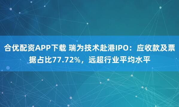 合优配资APP下载 瑞为技术赴港IPO：应收款及票据占比77.72%，远超行业平均水平