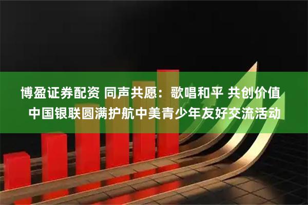 博盈证券配资 同声共愿：歌唱和平 共创价值  中国银联圆满护航中美青少年友好交流活动