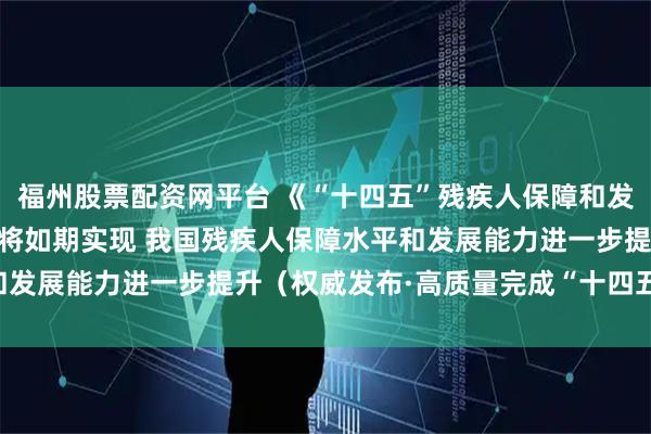 福州股票配资网平台 《“十四五”残疾人保障和发展规划》11项主要指标将如期实现 我国残疾人保障水平和发展能力进一步提升（权威发布·高质量完成“十四五”规划）