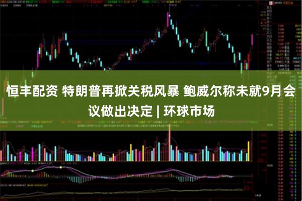 恒丰配资 特朗普再掀关税风暴 鲍威尔称未就9月会议做出决定 | 环球市场