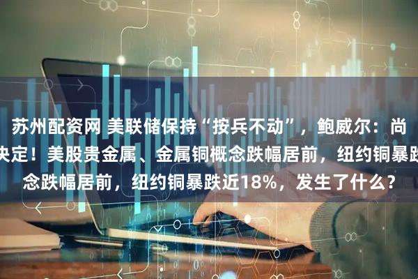 苏州配资网 美联储保持“按兵不动”，鲍威尔：尚未就9月利率做出任何决定！美股贵金属、金属铜概念跌幅居前，纽约铜暴跌近18%，发生了什么？