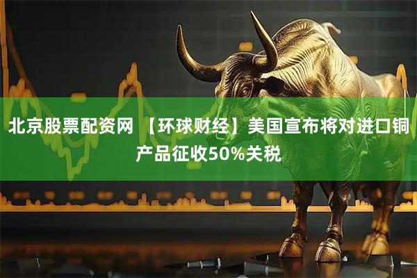北京股票配资网 【环球财经】美国宣布将对进口铜产品征收50%关税