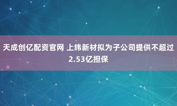 天成创亿配资官网 上纬新材拟为子公司提供不超过2.53亿担保