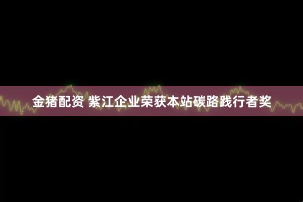 金猪配资 紫江企业荣获本站碳路践行者奖
