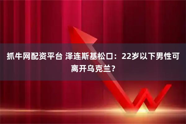 抓牛网配资平台 泽连斯基松口：22岁以下男性可离开乌克兰？