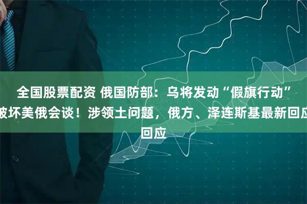 全国股票配资 俄国防部:乌将发动“假旗行动”破坏美俄会谈!涉领土问题,俄方、泽连斯基最新回应