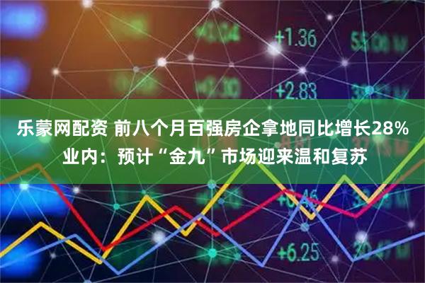 乐蒙网配资 前八个月百强房企拿地同比增长28% 业内：预计“金九”市场迎来温和复苏