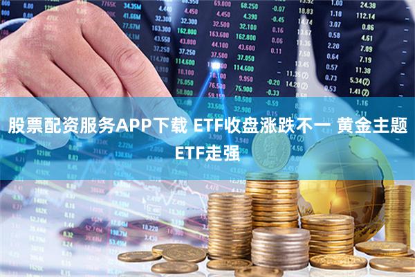 股票配资服务APP下载 ETF收盘涨跌不一 黄金主题ETF走强