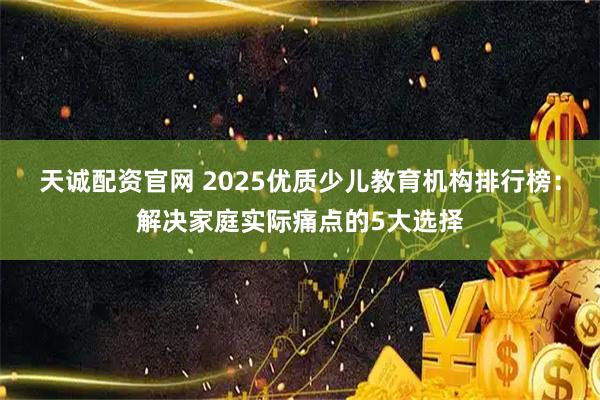 天诚配资官网 2025优质少儿教育机构排行榜：解决家庭实际痛点的5大选择
