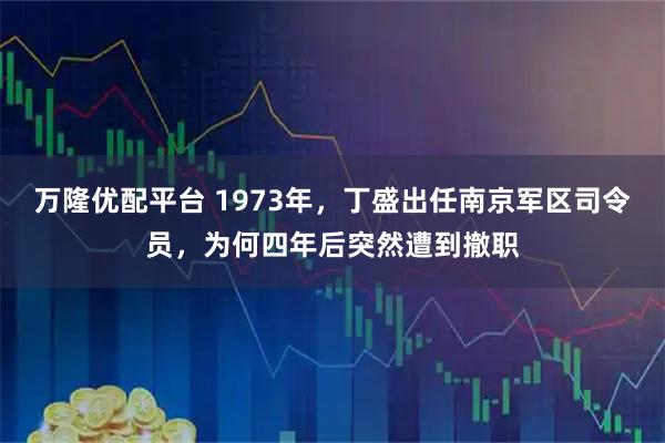 万隆优配平台 1973年，丁盛出任南京军区司令员，为何四年后突然遭到撤职
